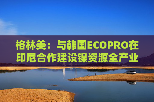 格林美：与韩国ECOPRO在印尼合作建设镍资源全产业链制造体系