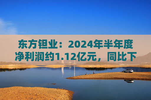 东方钽业：2024年半年度净利润约1.12亿元，同比下降5.04%