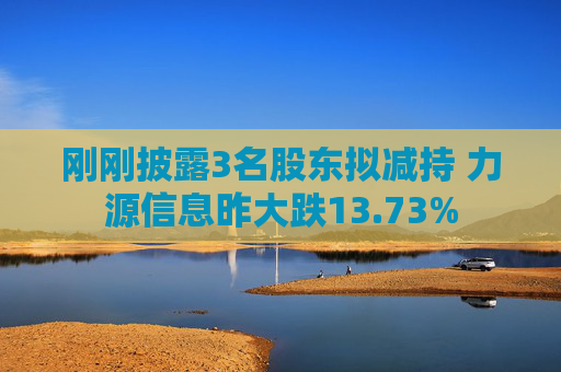 刚刚披露3名股东拟减持 力源信息昨大跌13.73%