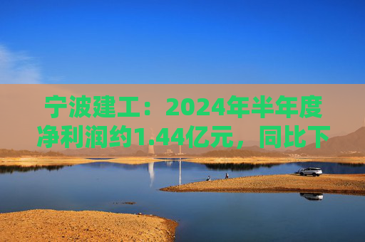 宁波建工：2024年半年度净利润约1.44亿元，同比下降17.75%