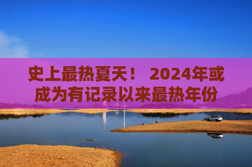 史上最热夏天！ 2024年或成为有记录以来最热年份