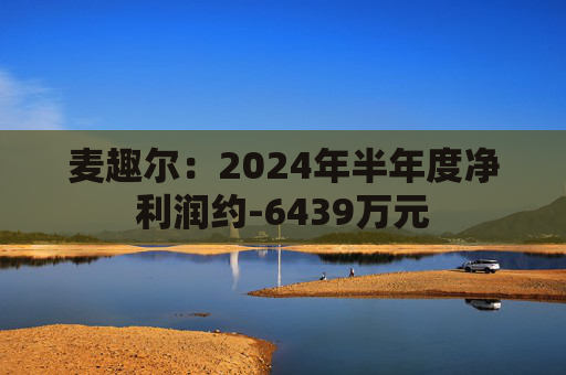 麦趣尔：2024年半年度净利润约-6439万元