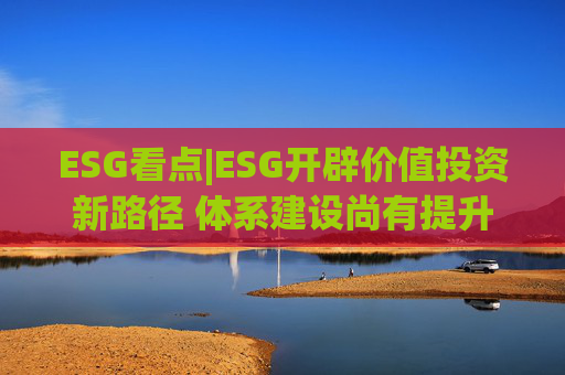 ESG看点|ESG开辟价值投资新路径 体系建设尚有提升空间