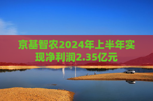 京基智农2024年上半年实现净利润2.35亿元