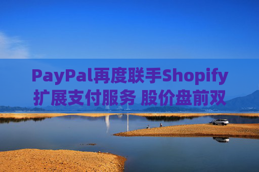 PayPal再度联手Shopify扩展支付服务 股价盘前双双涨超1%