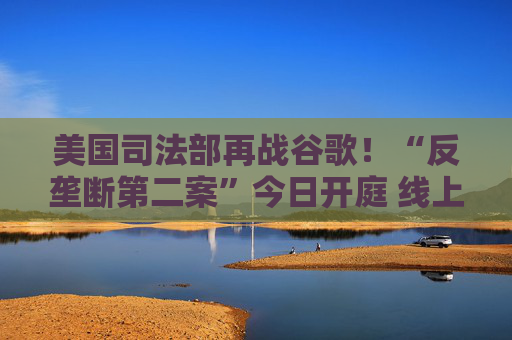 美国司法部再战谷歌！“反垄断第二案”今日开庭 线上广告市场恐迎来巨变