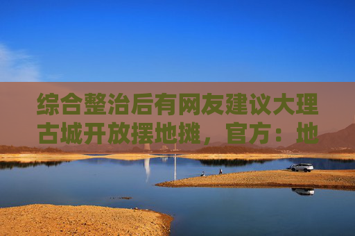 综合整治后有网友建议大理古城开放摆地摊，官方：地摊泛滥破坏旅游品质