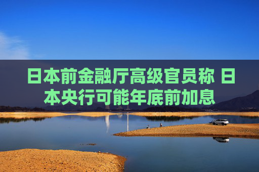 日本前金融厅高级官员称 日本央行可能年底前加息