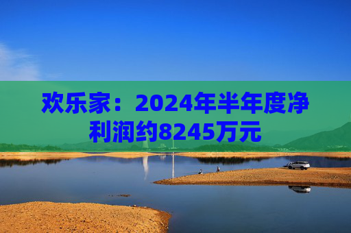 欢乐家：2024年半年度净利润约8245万元