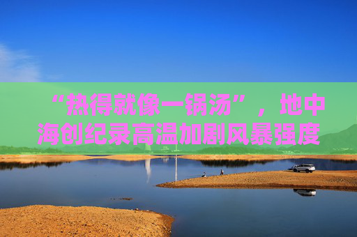 “热得就像一锅汤”，地中海创纪录高温加剧风暴强度