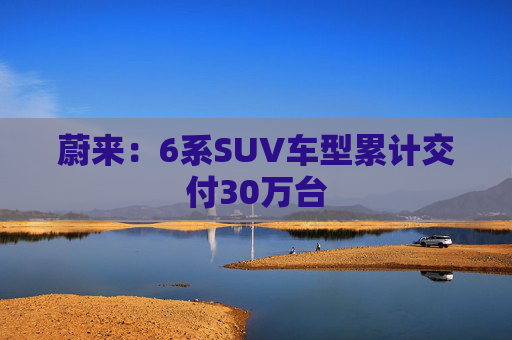 蔚来：6系SUV车型累计交付30万台