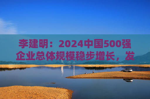 李建明：2024中国500强企业总体规模稳步增长，发展质量有了新提升