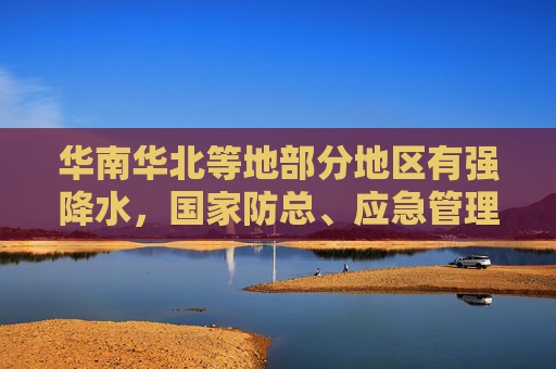 华南华北等地部分地区有强降水，国家防总、应急管理部持续调度部署防范应对工作