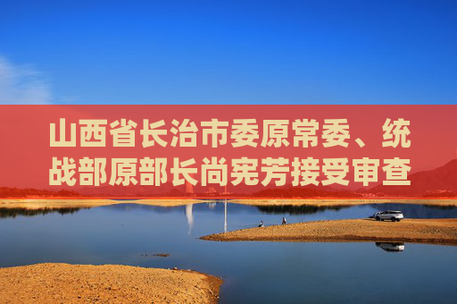 山西省长治市委原常委、统战部原部长尚宪芳接受审查调查