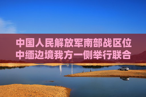 中国人民解放军南部战区位中缅边境我方一侧举行联合实兵实弹演习