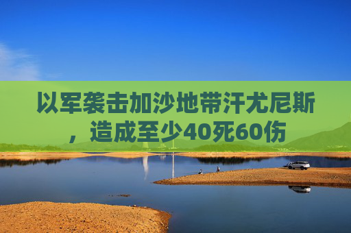 以军袭击加沙地带汗尤尼斯，造成至少40死60伤