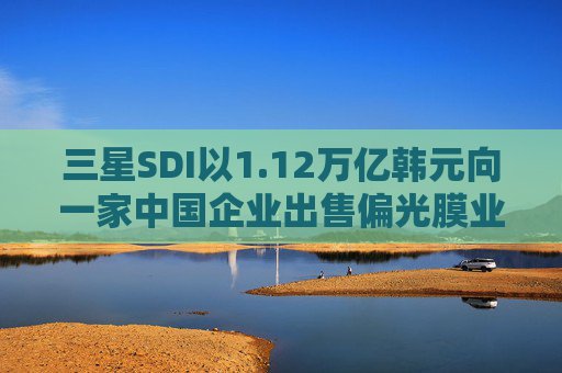 三星SDI以1.12万亿韩元向一家中国企业出售偏光膜业务