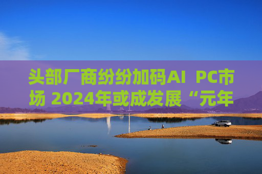 头部厂商纷纷加码AI  PC市场 2024年或成发展“元年”