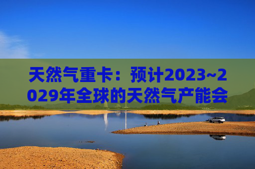 天然气重卡：预计2023~2029年全球的天然气产能会扩大50%以上