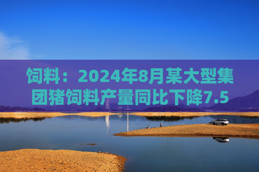 饲料：2024年8月某大型集团猪饲料产量同比下降7.55%，环比增长6.41%