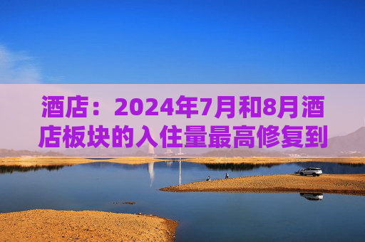 酒店：2024年7月和8月酒店板块的入住量最高修复到2023年同期水平