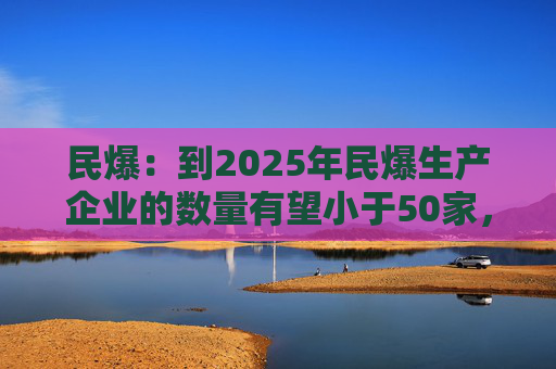 民爆：到2025年民爆生产企业的数量有望小于50家，排名前10家民爆企业行业生产总值占比将高于60%