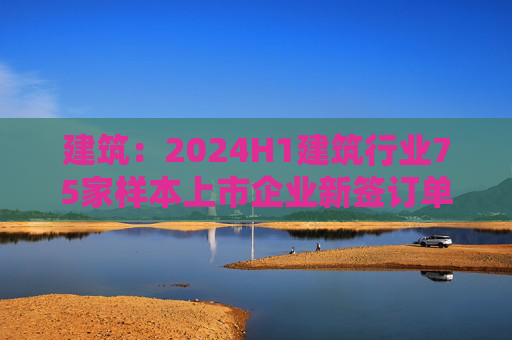 建筑：2024H1建筑行业75家样本上市企业新签订单合计金额为8.7万亿元