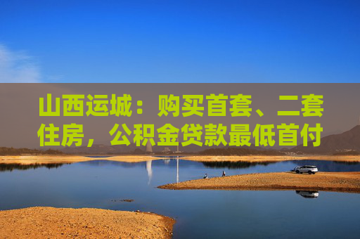 山西运城：购买首套、二套住房，公积金贷款最低首付比例均为20%