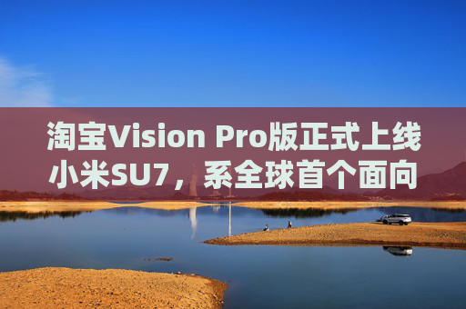 淘宝Vision Pro版正式上线小米SU7，系全球首个面向消费者发布的虚拟试车产品