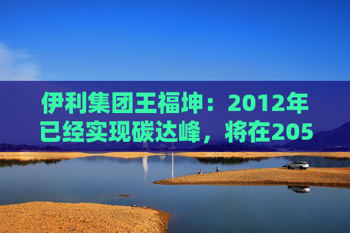 伊利集团王福坤：2012年已经实现碳达峰，将在2050年前实现全产业链碳中和