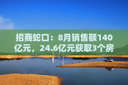 招商蛇口：8月销售额140亿元，24.6亿元获取3个房地产项目