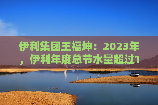 伊利集团王福坤：2023年，伊利年度总节水量超过177万吨