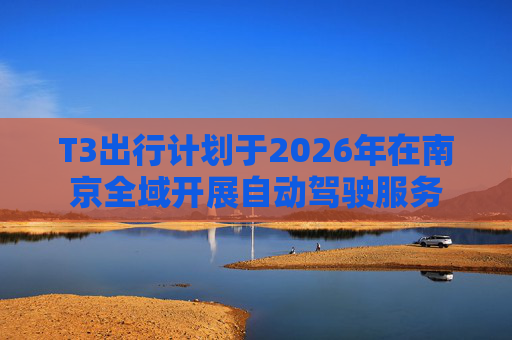 T3出行计划于2026年在南京全域开展自动驾驶服务