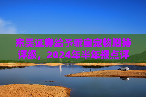 东吴证券给予乖宝宠物增持评级，2024年半年报点评：业绩超预期，自有品牌持续高增