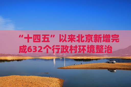 “十四五”以来北京新增完成632个行政村环境整治