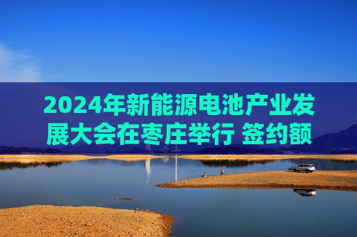 2024年新能源电池产业发展大会在枣庄举行 签约额超400亿元