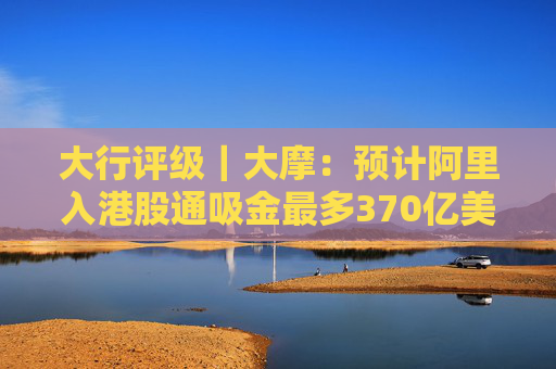 大行评级｜大摩：预计阿里入港股通吸金最多370亿美元 维持“与大市同步”评级