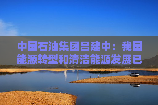 中国石油集团吕建中：我国能源转型和清洁能源发展已经驶入了快车道