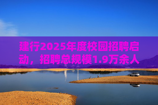 建行2025年度校园招聘启动，招聘总规模1.9万余人