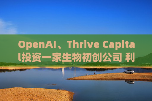 OpenAI、Thrive Capital投资一家生物初创公司 利用人工智能进行药物研发