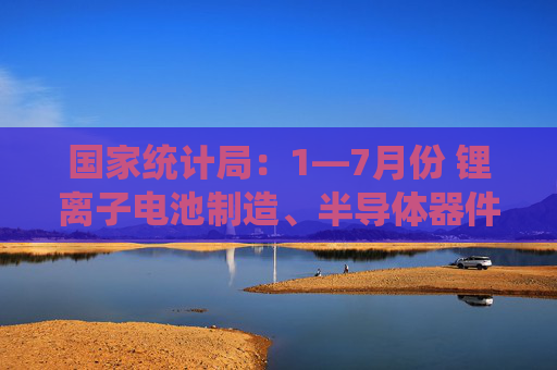 国家统计局：1—7月份 锂离子电池制造、半导体器件专用设备制造行业利润同比分别增长45.6%、16.0%