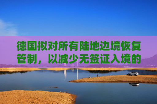 德国拟对所有陆地边境恢复管制，以减少无签证入境的人数