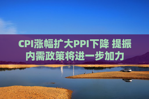 CPI涨幅扩大PPI下降 提振内需政策将进一步加力