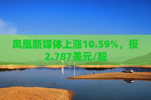 凤凰新媒体上涨10.59%，报2.787美元/股