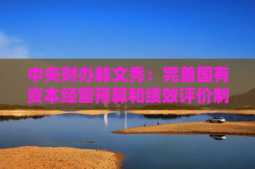 中央财办韩文秀：完善国有资本经营预算和绩效评价制度