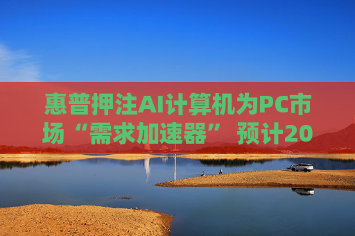 惠普押注AI计算机为PC市场“需求加速器” 预计2025至2026年迎来爆发式增长