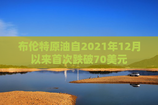 布伦特原油自2021年12月以来首次跌破70美元