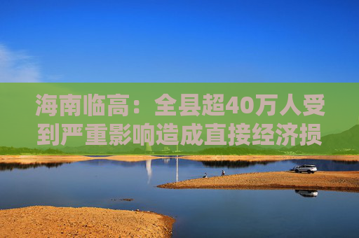 海南临高：全县超40万人受到严重影响造成直接经济损失约96.49亿元