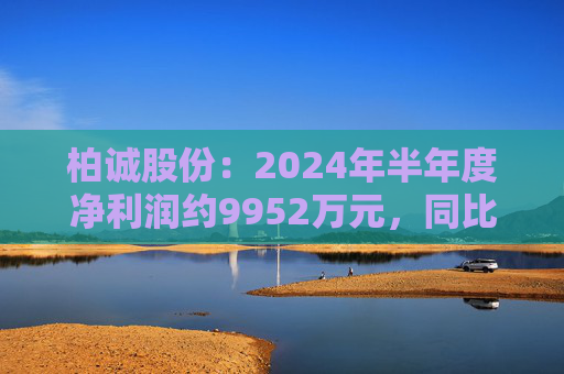 柏诚股份：2024年半年度净利润约9952万元，同比增加7.21%