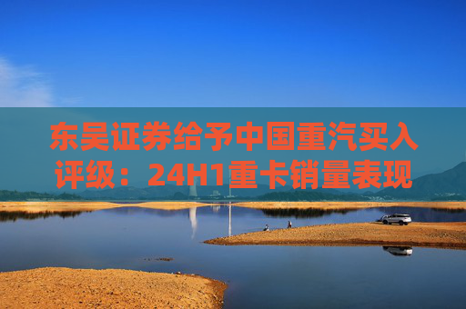 东吴证券给予中国重汽买入评级：24H1重卡销量表现优于行业，价格利润环比稳定